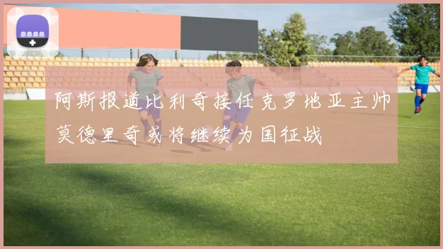阿斯报道比利奇接任克罗地亚主帅莫德里奇或将继续为国征战