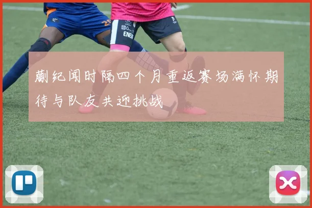 蒯纪闻时隔四个月重返赛场满怀期待与队友共迎挑战