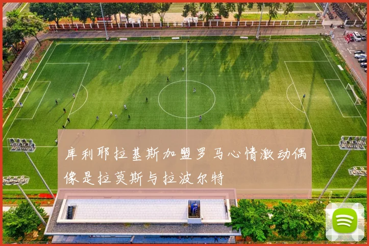 库利耶拉基斯加盟罗马心情激动偶像是拉莫斯与拉波尔特